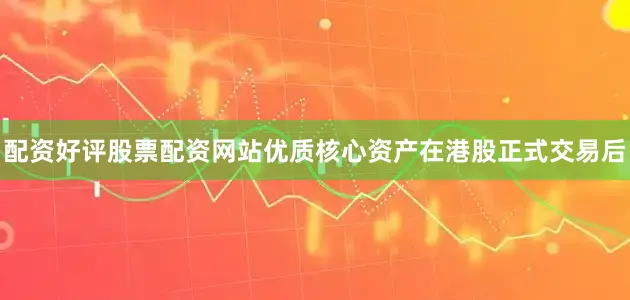 配资好评股票配资网站优质核心资产在港股正式交易后