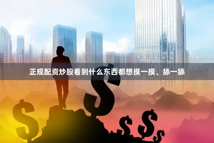 正规配资炒股看到什么东西都想摸一摸、舔一舔