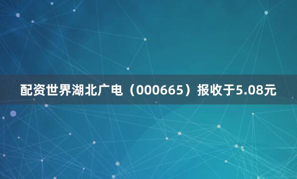 配资世界湖北广电（000665）报收于5.08元