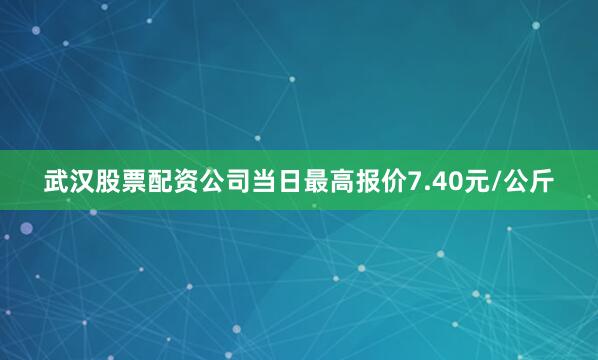 武汉股票配资公司当日最高报价7.40元/公斤
