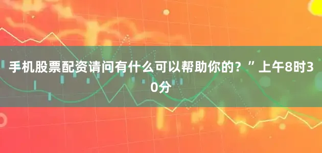 手机股票配资请问有什么可以帮助你的？”上午8时30分