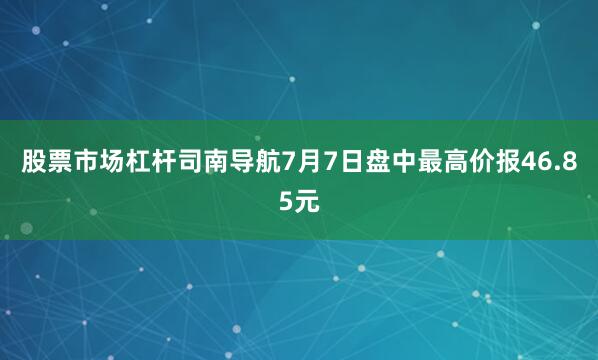 股票市场杠杆司南导航7月7日盘中最高价报46.85元