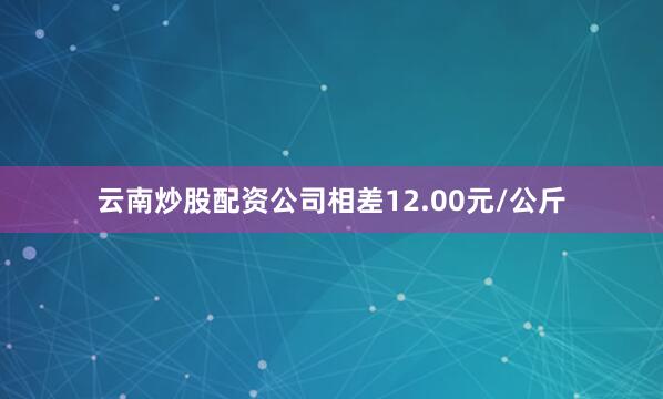 云南炒股配资公司相差12.00元/公斤