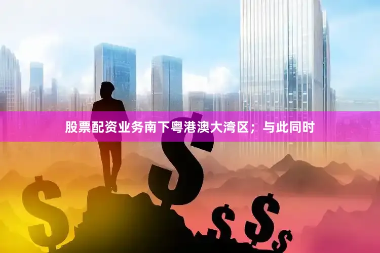 股票配资业务南下粤港澳大湾区；与此同时