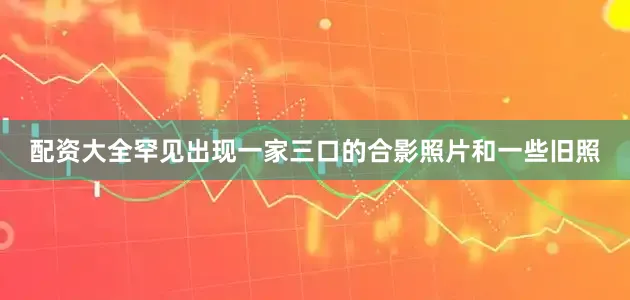 配资大全罕见出现一家三口的合影照片和一些旧照