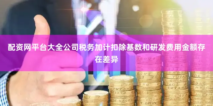 配资网平台大全公司税务加计扣除基数和研发费用金额存在差异