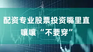 配资专业股票投资嘴里直嚷嚷 “不要穿”