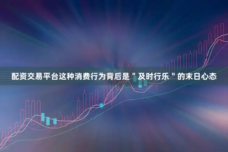 配资交易平台这种消费行为背后是＂及时行乐＂的末日心态